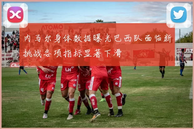 内马尔身体数据曝光巴西队面临新挑战各项指标显著下滑