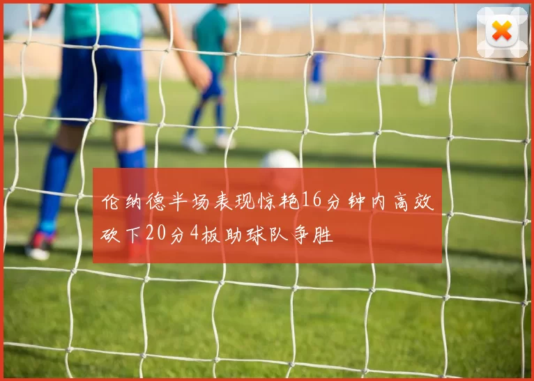 伦纳德半场表现惊艳16分钟内高效砍下20分4板助球队争胜