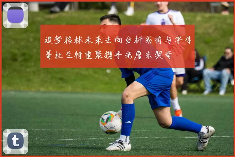 追梦格林未来去向分析或将与字母哥杜兰特重聚携手老詹东契奇