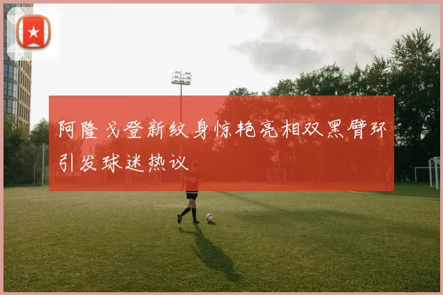 阿隆戈登新纹身惊艳亮相双黑臂环引发球迷热议