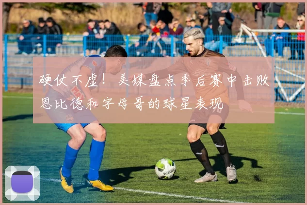 硬仗不虚！美媒盘点季后赛中击败恩比德和字母哥的球星表现