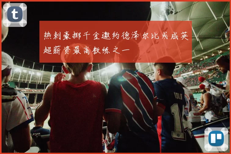热刺豪掷千金邀约德泽尔比或成英超薪资最高教练之一