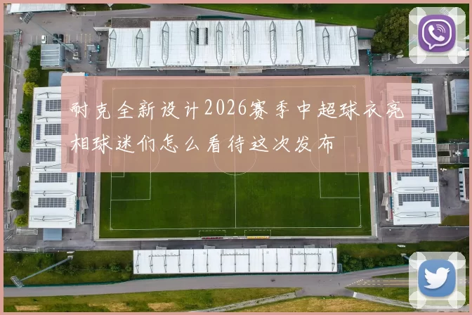 耐克全新设计2026赛季中超球衣亮相球迷们怎么看待这次发布