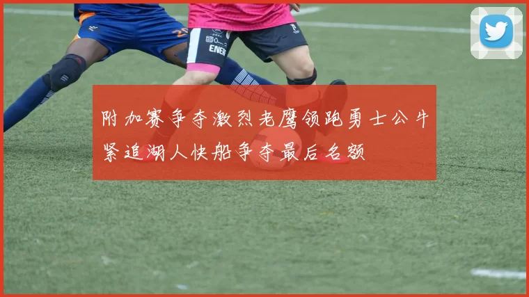 附加赛争夺激烈老鹰领跑勇士公牛紧追湖人快船争夺最后名额