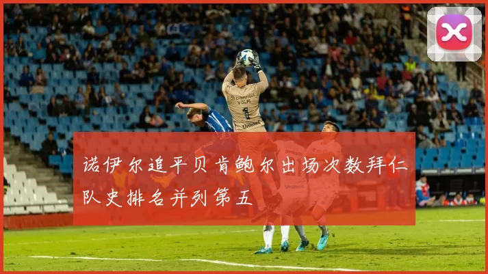 诺伊尔追平贝肯鲍尔出场次数拜仁队史排名并列第五