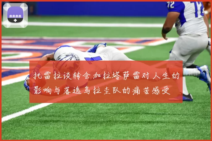 托雷拉谈转会加拉塔萨雷对人生的影响与落选乌拉圭队的痛苦感受