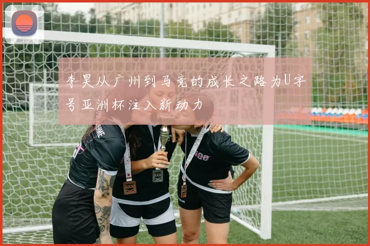 李昊从广州到马竞的成长之路为U字号亚洲杯注入新动力