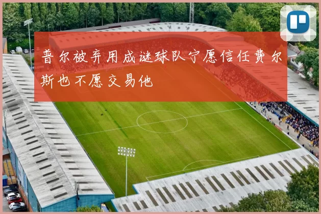普尔被弃用成谜球队宁愿信任费尔斯也不愿交易他