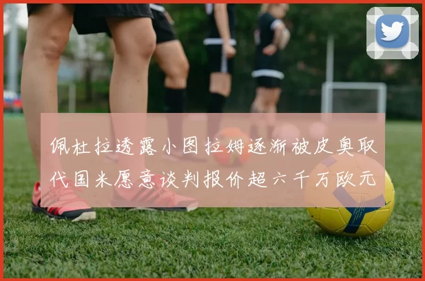 佩杜拉透露小图拉姆逐渐被皮奥取代国米愿意谈判报价超六千万欧元