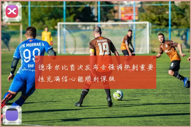 德泽尔比首次发布会强调热刺重要性充满信心能顺利保级
