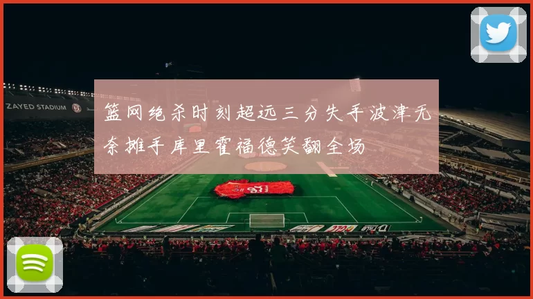 篮网绝杀时刻超远三分失手波津无奈摊手库里霍福德笑翻全场