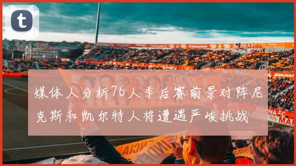 媒体人分析76人季后赛前景对阵尼克斯和凯尔特人将遭遇严峻挑战